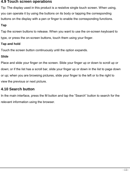  -13-  4.9 Touch screen operations   Tip: The display used in this product is a resistive single touch screen. When using, you can operate it by using the buttons on its body or tapping the corresponding buttons on the display with a pen or finger to enable the corresponding functions.  Tap  Tap the screen buttons to release. When you want to use the on-screen keyboard to type, or press the on-screen buttons, touch them using your finger.   Tap and hold   Touch the screen button continuously until the option expands.  Slide   Place and slide your finger on the screen. Slide your finger up or down to scroll up or down; or if the list has a scroll bar, slide your finger up or down in the list to page down or up; when you are browsing pictures, slide your finger to the left or to the right to view the previous or next picture.  4.10 Search button   In the main interface, press the M button and tap the “Search” button to search for the relevant information using the browser.         