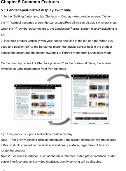  -14- Chapter 5 Common Features 5.1 Landscape/Portrait display switching   1. In the “Settings” interface, tap “Settings -&gt; Display -&gt;Auto-rotate screen. ” When the “√ ” symbol becomes green, the Landscape/Portrait screen display switching is on; when the “√” symbol becomes grey, the Landscape/Portrait screen display switching is off.  2. Hold this product vertically with your hands and tilt it to the left or right. When it is tilted to a position 90° to the horizontal plane, the gravity sensor built in the product senses the action and the screen switches to Portrait mode from Landscape mode.   On the contrary, when it is tilted to a position 0° to the horizontal plane, the screen switches to Landscape mode from Portrait mode.            Tip: This product supports 4-direction rotation display.   Note 1: For gravity sensing (display orientation), the screen orientation will not change if this product is placed on the level and stationary surface, regardless of how you rotate the product.   Note 2: For some interfaces, such as the main interface, video player interface, audio player interface, and online video interface, gravity sensing will be disabled.   