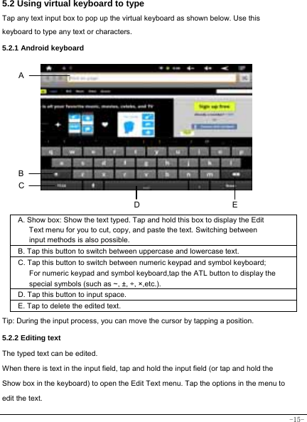  -15- 5.2 Using virtual keyboard to type   Tap any text input box to pop up the virtual keyboard as shown below. Use this keyboard to type any text or characters.   5.2.1 Android keyboard           A. Show box: Show the text typed. Tap and hold this box to display the Edit Text menu for you to cut, copy, and paste the text. Switching between input methods is also possible.  B. Tap this button to switch between uppercase and lowercase text.  C. Tap this button to switch between numeric keypad and symbol keyboard; For numeric keypad and symbol keyboard,tap the ATL button to display the special symbols (such as ~, ±, ÷, ×,etc.).     D. Tap this button to input space.   E. Tap to delete the edited text.   Tip: During the input process, you can move the cursor by tapping a position.   5.2.2 Editing text   The typed text can be edited. When there is text in the input field, tap and hold the input field (or tap and hold the Show box in the keyboard) to open the Edit Text menu. Tap the options in the menu to edit the text.   B A DEC 