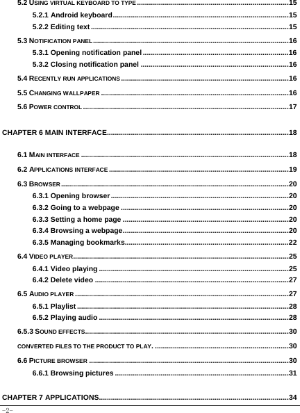  -2- 5.2 USING VIRTUAL KEYBOARD TO TYPE............................................................................15 5.2.1 Android keyboard........................................................................................15 5.2.2 Editing text...................................................................................................15 5.3 NOTIFICATION PANEL..................................................................................................16 5.3.1 Opening notification panel .........................................................................16 5.3.2 Closing notification panel ..........................................................................16 5.4 RECENTLY RUN APPLICATIONS....................................................................................16 5.5 CHANGING WALLPAPER ..............................................................................................16 5.6 POWER CONTROL .......................................................................................................17 CHAPTER 6 MAIN INTERFACE...........................................................................................18 6.1 MAIN INTERFACE ........................................................................................................18 6.2 APPLICATIONS INTERFACE ..........................................................................................19 6.3 BROWSER..................................................................................................................20 6.3.1 Opening browser .........................................................................................20 6.3.2 Going to a webpage ....................................................................................20 6.3.3 Setting a home page ...................................................................................20 6.3.4 Browsing a webpage...................................................................................20 6.3.5 Managing bookmarks..................................................................................22 6.4 VIDEO PLAYER............................................................................................................25 6.4.1 Video playing ...............................................................................................25 6.4.2 Delete video .................................................................................................27 6.5 AUDIO PLAYER ...........................................................................................................27 6.5.1 Playlist ..........................................................................................................28 6.5.2 Playing audio ...............................................................................................28 6.5.3 SOUND EFFECTS......................................................................................................30 CONVERTED FILES TO THE PRODUCT TO PLAY. ...................................................................30 6.6 PICTURE BROWSER ....................................................................................................30 6.6.1 Browsing pictures .......................................................................................31 CHAPTER 7 APPLICATIONS...............................................................................................34 