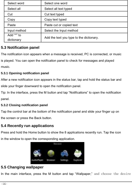  -16- Select word    Select one word  Select all   Select all text typed  Cut      Cut text typed  Copy   Copy text typed  Paste Paste cut or copied text  Input method  Select the Input method Add “*” to dictionary Add the text you type to the dictionary.  5.3 Notification panel  The notification icon appears when a message is received, PC is connected, or music is played. You can open the notification panel to check for messages and played music.    5.3.1 Opening notification panel   After a new notification icon appears in the status bar, tap and hold the status bar and slide your finger downward to open the notification panel.    Tip: In the interface, press the M button and tap “Notifications” to open the notification panel.  5.3.2 Closing notification panel   Tap the control bar at the bottom of the notification panel and slide your finger up on the screen or press the Back button.   5.4 Recently run applications   Press and hold the Home button to show the 8 applications recently run. Tap the icon in the window to open the corresponding application.        5.5 Changing wallpaper   In the main interface, press the M button and tap “Wallpaper,” and choose the desire 