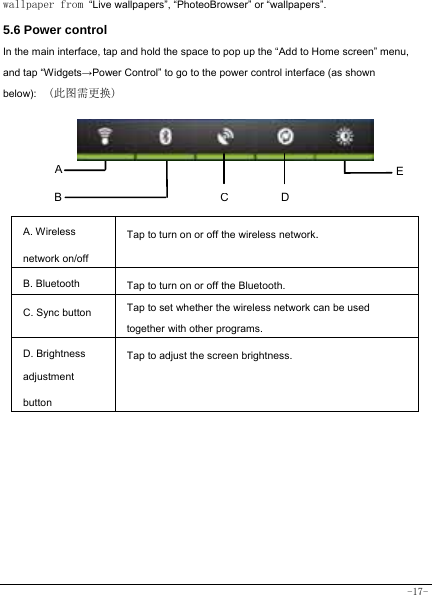  -17- wallpaper from “Live wallpapers”, “PhoteoBrowser” or “wallpapers”.  5.6 Power control   In the main interface, tap and hold the space to pop up the “Add to Home screen” menu, and tap “Widgets→Power Control” to go to the power control interface (as shown below):  (此图需更换)   A. Wireless network on/off Tap to turn on or off the wireless network. B. Bluetooth  Tap to turn on or off the Bluetooth. C. Sync button   Tap to set whether the wireless network can be used together with other programs.   D. Brightness adjustment button Tap to adjust the screen brightness.          A B ECD