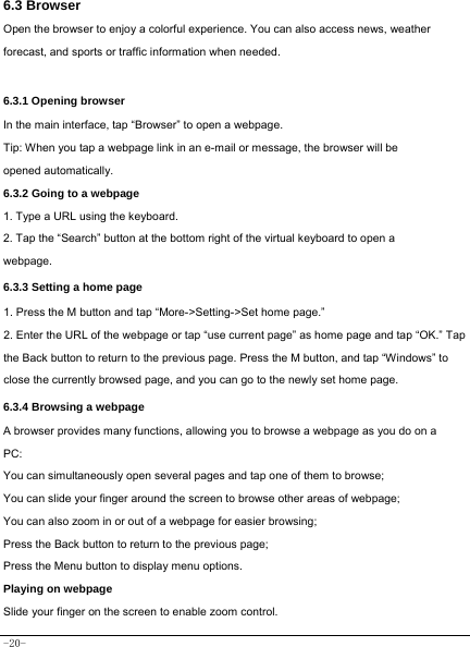 -20- 6.3 Browser  Open the browser to enjoy a colorful experience. You can also access news, weather forecast, and sports or traffic information when needed.   6.3.1 Opening browser  In the main interface, tap “Browser” to open a webpage.   Tip: When you tap a webpage link in an e-mail or message, the browser will be opened automatically.  6.3.2 Going to a webpage   1. Type a URL using the keyboard. 2. Tap the “Search” button at the bottom right of the virtual keyboard to open a webpage.   6.3.3 Setting a home page   1. Press the M button and tap “More-&gt;Setting-&gt;Set home page.” 2. Enter the URL of the webpage or tap “use current page” as home page and tap “OK.” Tap the Back button to return to the previous page. Press the M button, and tap “Windows” to close the currently browsed page, and you can go to the newly set home page.   6.3.4 Browsing a webpage   A browser provides many functions, allowing you to browse a webpage as you do on a PC: You can simultaneously open several pages and tap one of them to browse; You can slide your finger around the screen to browse other areas of webpage; You can also zoom in or out of a webpage for easier browsing; Press the Back button to return to the previous page; Press the Menu button to display menu options.   Playing on webpage Slide your finger on the screen to enable zoom control.   