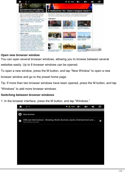  -21-          Open new browser window    You can open several browser windows, allowing you to browse between several websites easily. Up to 8 browser windows can be opened. To open a new window, press the M button, and tap “New Window” to open a new browser window and go to the preset home page. Tip: If more than two browser windows have been opened, press the M button, and tap “Windows” to add more browser windows.     Switching between browser windows 1. In the browser interface, press the M button, and tap “Windows.”              