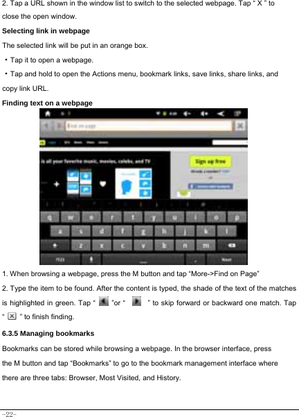  -22- 2. Tap a URL shown in the window list to switch to the selected webpage. Tap “ X ” to close the open window.  Selecting link in webpage   The selected link will be put in an orange box.     ·Tap it to open a webpage. ·Tap and hold to open the Actions menu, bookmark links, save links, share links, and copy link URL. Finding text on a webpage   1. When browsing a webpage, press the M button and tap “More-&gt;Find on Page”   2. Type the item to be found. After the content is typed, the shade of the text of the matches is highlighted in green. Tap “   ”or “    ” to skip forward or backward one match. Tap “   ” to finish finding.  6.3.5 Managing bookmarks Bookmarks can be stored while browsing a webpage. In the browser interface, press the M button and tap “Bookmarks” to go to the bookmark management interface where there are three tabs: Browser, Most Visited, and History.  