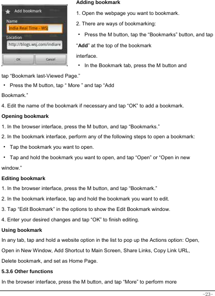  -23- Adding bookmark 1. Open the webpage you want to bookmark.     2. There are ways of bookmarking:   ·  Press the M button, tap the “Bookmarks” button, and tap “Add” at the top of the bookmark interface.  ·  In the Bookmark tab, press the M button and tap “Bookmark last-Viewed Page.”     ·  Press the M button, tap “ More ” and tap “Add Bookmark.”  4. Edit the name of the bookmark if necessary and tap “OK” to add a bookmark.  Opening bookmark   1. In the browser interface, press the M button, and tap “Bookmarks.” 2. In the bookmark interface, perform any of the following steps to open a bookmark: ·  Tap the bookmark you want to open. ·  Tap and hold the bookmark you want to open, and tap “Open” or “Open in new window.” Editing bookmark 1. In the browser interface, press the M button, and tap “Bookmark.” 2. In the bookmark interface, tap and hold the bookmark you want to edit. 3. Tap “Edit Bookmark” in the options to show the Edit Bookmark window. 4. Enter your desired changes and tap “OK” to finish editing. Using bookmark In any tab, tap and hold a website option in the list to pop up the Actions option: Open, Open in New Window, Add Shortcut to Main Screen, Share Links, Copy Link URL, Delete bookmark, and set as Home Page. 5.3.6 Other functions In the browser interface, press the M button, and tap “More” to perform more 