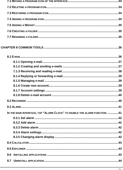  -3- 7.1 MOVING A PROGRAM ICON OF THE INTERFACE..............................................................34 7.2 DELETING A PROGRAM ICON........................................................................................34 7.3 RESTORING A PROGRAM ICON.....................................................................................34 7.4 ADDING A PROGRAM ICON...........................................................................................34 7.5 ADDING A WIDGET......................................................................................................35 7.6 CREATING A FOLDER ..................................................................................................35 7.7 RENAMING A FOLDER..................................................................................................35 CHAPTER 8 COMMON TOOLS...........................................................................................36 8.1 E-MAIL.......................................................................................................................36 8.1.1 Opening e-mail.............................................................................................37 8.1.2 Creating and sending e-mails ....................................................................37 7.1.3 Receiving and reading e-mail.....................................................................38 8.1.4 Replying or forwarding e-mail....................................................................39 8.1.5 Managing e-mail ..........................................................................................39 8.1.6 Create new account.....................................................................................39 8.1.7 Account settings .........................................................................................39 8.1.8 Delete e-mail account .................................................................................40 8.2 RECORDER ................................................................................................................40 8.3 ALARM.......................................................................................................................41 IN THE MAIN INTERFACE, TAP “ALARM CLOCK” TO ENABLE THE ALARM FUNCTION. .............41 8.3.1 Set alarm ......................................................................................................42 8.3.2 Add alarm.....................................................................................................42 8.3.3 Delete alarm .................................................................................................42 8.3.4 Alarm settings..............................................................................................42 8.3.5 Changing alarm display..............................................................................42 8.4 CALCULATOR.............................................................................................................43 8.5 EXPLORER .................................................................................................................43 8.6  INSTALLING APPLICATIONS .......................................................................................43 8.7  UNINSTALL APPLICATION...........................................................................................44 