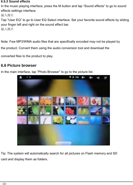  -30- 6.5.3 Sound effects In the music playing interface, press the M button and tap “Sound effects” to go to sound effects settings interface. 插入图片 Tap “User EQ” to go to User EQ Select interface. Set your favorite sound effects by sliding your finger left and right on the sound effect bar. 插入图片  Note: Few MP3/WMA audio files that are specifically encoded may not be played by the product. Convert them using the audio conversion tool and download the converted files to the product to play.  6.6 Picture browser In the main interface, tap “Photo Browser” to go to the picture list.               Tip: The system will automatically search for all pictures on Flash memory and SD card and display them as folders.    
