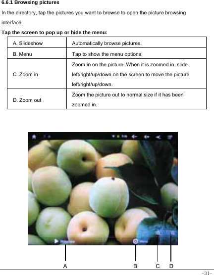  -31-   6.6.1 Browsing pictures  In the directory, tap the pictures you want to browse to open the picture browsing interface.  Tap the screen to pop up or hide the menu:  A. Slideshow Automatically browse pictures. B. Menu  Tap to show the menu options. C. Zoom in Zoom in on the picture. When it is zoomed in, slide left/right/up/down on the screen to move the picture left/right/up/down. D. Zoom out Zoom the picture out to normal size if it has been zoomed in.                 BACD