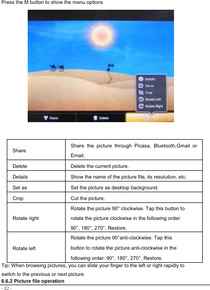  -32- Press the M button to show the menu options               Share Share the picture through Picasa, Bluetooth,Gmail or Email.  Delete  Delete the current picture. Details  Show the name of the picture file, its resolution, etc. Set as  Set the picture as desktop background. Crop  Cut the picture.   Rotate right Rotate the picture 90° clockwise. Tap this button to rotate the picture clockwise in the following order: 90°, 180°, 270°, Restore. Rotate left Rotate the picture 90°anti-clockwise. Tap this button to rotate the picture anti-clockwise in the following order: 90°, 180°, 270°, Restore.  Tip: When browsing pictures, you can slide your finger to the left or right rapidly to switch to the previous or next picture.   6.6.2 Picture file operation 