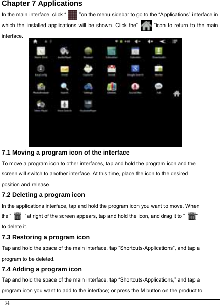  -34- Chapter 7 Applications In the main interface, click “          ”on the menu sidebar to go to the “Applications” interface in which the installed applications will be shown. Click the“         “icon to return to the main interface.                 7.1 Moving a program icon of the interface To move a program icon to other interfaces, tap and hold the program icon and the screen will switch to another interface. At this time, place the icon to the desired position and release. 7.2 Deleting a program icon   In the applications interface, tap and hold the program icon you want to move. When  the “      ”at right of the screen appears, tap and hold the icon, and drag it to “        ”   to delete it.  7.3 Restoring a program icon Tap and hold the space of the main interface, tap “Shortcuts-Applications”, and tap a program to be deleted. 7.4 Adding a program icon Tap and hold the space of the main interface, tap “Shortcuts-Applications,” and tap a program icon you want to add to the interface; or press the M button on the product to 