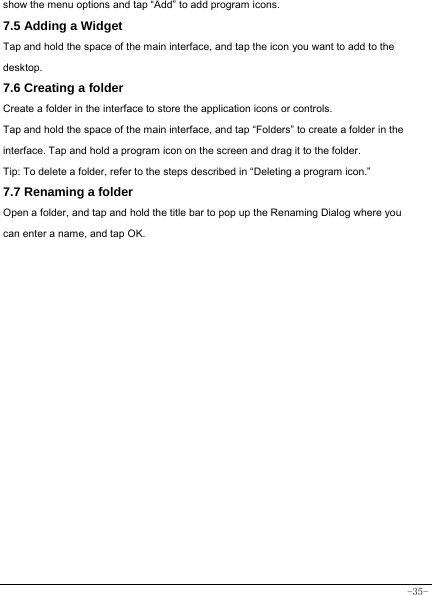  -35- show the menu options and tap “Add” to add program icons. 7.5 Adding a Widget Tap and hold the space of the main interface, and tap the icon you want to add to the desktop. 7.6 Creating a folder Create a folder in the interface to store the application icons or controls. Tap and hold the space of the main interface, and tap “Folders” to create a folder in the interface. Tap and hold a program icon on the screen and drag it to the folder. Tip: To delete a folder, refer to the steps described in “Deleting a program icon.” 7.7 Renaming a folder Open a folder, and tap and hold the title bar to pop up the Renaming Dialog where you can enter a name, and tap OK.                     