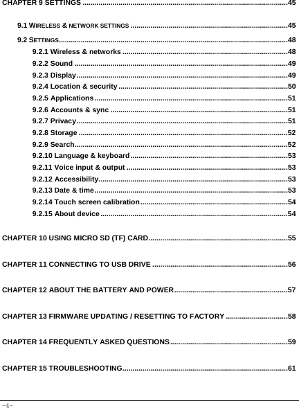  -4- CHAPTER 9 SETTINGS .......................................................................................................45 9.1 WIRELESS &amp; NETWORK SETTINGS ...............................................................................45 9.2 SETTINGS...................................................................................................................48 9.2.1 Wireless &amp; networks ...................................................................................48 9.2.2 Sound ...........................................................................................................49 9.2.3 Display..........................................................................................................49 9.2.4 Location &amp; security .....................................................................................50 9.2.5 Applications.................................................................................................51 9.2.6 Accounts &amp; sync .........................................................................................51 9.2.7 Privacy..........................................................................................................51 9.2.8 Storage .........................................................................................................52 9.2.9 Search...........................................................................................................52 9.2.10 Language &amp; keyboard...............................................................................53 9.2.11 Voice input &amp; output .................................................................................53 9.2.12 Accessibility...............................................................................................53 9.2.13 Date &amp; time.................................................................................................53 9.2.14 Touch screen calibration..........................................................................54 9.2.15 About device..............................................................................................54 CHAPTER 10 USING MICRO SD (TF) CARD......................................................................55 CHAPTER 11 CONNECTING TO USB DRIVE ....................................................................56 CHAPTER 12 ABOUT THE BATTERY AND POWER.........................................................57 CHAPTER 13 FIRMWARE UPDATING / RESETTING TO FACTORY ...............................58 CHAPTER 14 FREQUENTLY ASKED QUESTIONS...........................................................59 CHAPTER 15 TROUBLESHOOTING...................................................................................61 