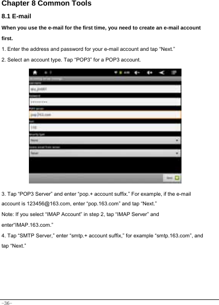  -36- Chapter 8 Common Tools 8.1 E-mail When you use the e-mail for the first time, you need to create an e-mail account first. 1. Enter the address and password for your e-mail account and tap “Next.” 2. Select an account type. Tap “POP3” for a POP3 account.              3. Tap “POP3 Server” and enter “pop.+ account suffix.” For example, if the e-mail account is 123456@163.com, enter “pop.163.com” and tap “Next.” Note: If you select “IMAP Account” in step 2, tap “IMAP Server” and enter“IMAP.163.com.” 4. Tap “SMTP Server,” enter “smtp.+ account suffix,” for example “smtp.163.com”, and tap “Next.”        