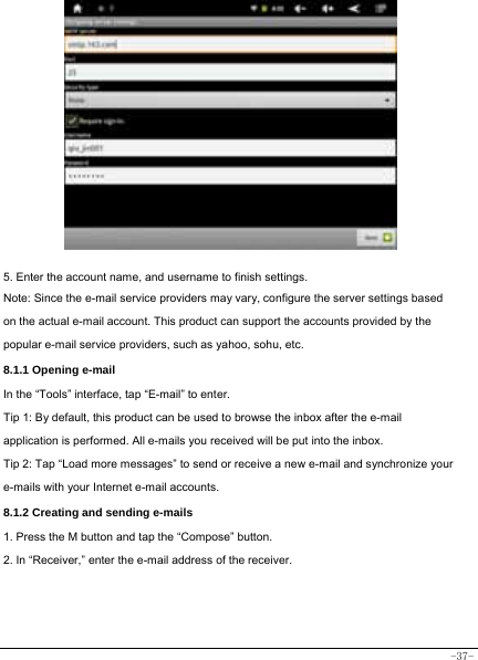  -37-             5. Enter the account name, and username to finish settings. Note: Since the e-mail service providers may vary, configure the server settings based on the actual e-mail account. This product can support the accounts provided by the popular e-mail service providers, such as yahoo, sohu, etc.     8.1.1 Opening e-mail In the “Tools” interface, tap “E-mail” to enter. Tip 1: By default, this product can be used to browse the inbox after the e-mail application is performed. All e-mails you received will be put into the inbox. Tip 2: Tap “Load more messages” to send or receive a new e-mail and synchronize your e-mails with your Internet e-mail accounts. 8.1.2 Creating and sending e-mails 1. Press the M button and tap the “Compose” button. 2. In “Receiver,” enter the e-mail address of the receiver.         