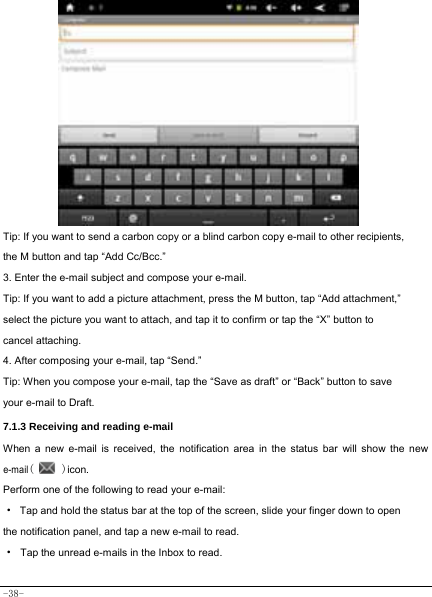  -38-            Tip: If you want to send a carbon copy or a blind carbon copy e-mail to other recipients, the M button and tap “Add Cc/Bcc.” 3. Enter the e-mail subject and compose your e-mail. Tip: If you want to add a picture attachment, press the M button, tap “Add attachment,” select the picture you want to attach, and tap it to confirm or tap the “X” button to cancel attaching. 4. After composing your e-mail, tap “Send.” Tip: When you compose your e-mail, tap the “Save as draft” or “Back” button to save your e-mail to Draft.    7.1.3 Receiving and reading e-mail  When a new e-mail is received, the notification area in the status bar will show the new e-mail(   )icon. Perform one of the following to read your e-mail: ·  Tap and hold the status bar at the top of the screen, slide your finger down to open the notification panel, and tap a new e-mail to read. · Tap the unread e-mails in the Inbox to read.   