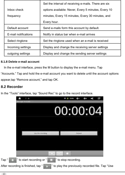  -40- Inbox check frequency Set the interval of receiving e-mails. There are six options available: Never, Every 5 minutes, Every 10 minutes, Every 15 minutes, Every 30 minutes, and Every hour. Default account Send e-mails form this account by default. E-mail notifications Notify in status bar when e-mail arrives Select ringtone Set the ringtone used when an e-mail is received Incoming settings Display and change the receiving server settings outgoing settings Display and change the sending server settings  8.1.8 Delete e-mail account In the e-mail interface, press the M button to display the e-mail menu. Tap “Accounts.” Tap and hold the e-mail account you want to delete until the account options appear,tap “Remove account,” and tap OK. 8.2 Recorder In the “Tools” interface, tap “Sound Rec” to go to the record interface.             Tap “      ” to start recording or “      ” to stop recording.  After recording is finished, tap “            ” to play the previously recorded file. Tap “Use 