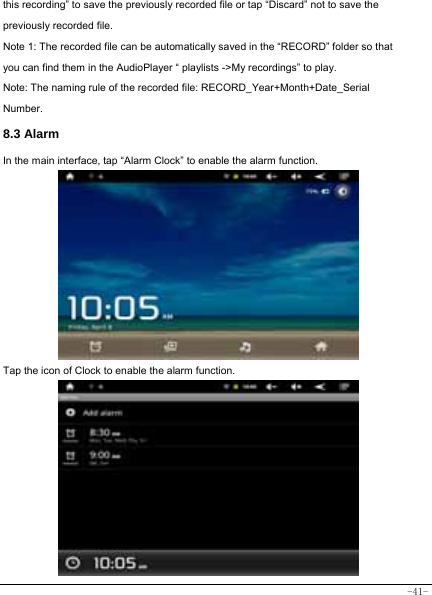  -41- this recording” to save the previously recorded file or tap “Discard” not to save the previously recorded file. Note 1: The recorded file can be automatically saved in the “RECORD” folder so that you can find them in the AudioPlayer “ playlists -&gt;My recordings” to play. Note: The naming rule of the recorded file: RECORD_Year+Month+Date_Serial Number. 8.3 Alarm In the main interface, tap “Alarm Clock” to enable the alarm function.        Tap the icon of Clock to enable the alarm function.          