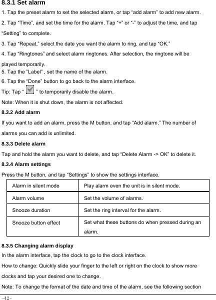  -42- 8.3.1 Set alarm 1. Tap the preset alarm to set the selected alarm, or tap “add alarm” to add new alarm. 2. Tap “Time”, and set the time for the alarm. Tap “+” or “-” to adjust the time, and tap “Setting” to complete. 3. Tap “Repeat,” select the date you want the alarm to ring, and tap “OK.”   4. Tap “Ringtones” and select alarm ringtones. After selection, the ringtone will be played temporarily. 5. Tap the ”Label” , set the name of the alarm. 6. Tap the “Done” button to go back to the alarm interface. Tip: Tap “    ” to temporarily disable the alarm.    Note: When it is shut down, the alarm is not affected.    8.3.2 Add alarm If you want to add an alarm, press the M button, and tap “Add alarm.” The number of alarms you can add is unlimited. 8.3.3 Delete alarm Tap and hold the alarm you want to delete, and tap “Delete Alarm -&gt; OK” to delete it. 8.3.4 Alarm settings Press the M button, and tap “Settings” to show the settings interface.  Alarm in silent mode   Play alarm even the unit is in silent mode. Alarm volume Set the volume of alarms. Snooze duration Set the ring interval for the alarm. Snooze button effect Set what these buttons do when pressed during an alarm.  8.3.5 Changing alarm display In the alarm interface, tap the clock to go to the clock interface. How to change: Quickly slide your finger to the left or right on the clock to show more clocks and tap your desired one to change. Note: To change the format of the date and time of the alarm, see the following section 