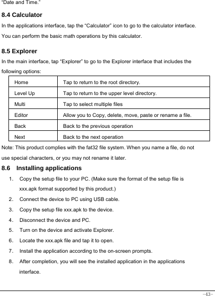  -43- “Date and Time.”   8.4 Calculator In the applications interface, tap the “Calculator” icon to go to the calculator interface. You can perform the basic math operations by this calculator.      8.5 Explorer   In the main interface, tap “Explorer” to go to the Explorer interface that includes the following options:  Home Tap to return to the root directory. Level Up Tap to return to the upper level directory. Multi Tap to select multiple files Editor Allow you to Copy, delete, move, paste or rename a file. Back Back to the previous operation Next Back to the next operation Note: This product complies with the fat32 file system. When you name a file, do not use special characters, or you may not rename it later.   8.6  Installing applications    1．  Copy the setup file to your PC. (Make sure the format of the setup file is xxx.apk format supported by this product.) 2．  Connect the device to PC using USB cable. 3．  Copy the setup file xxx.apk to the device. 4．  Disconnect the device and PC. 5．  Turn on the device and activate Explorer. 6． Locate the xxx.apk file and tap it to open. 7．  Install the application according to the on-screen prompts. 8．  After completion, you will see the installed application in the applications interface.      