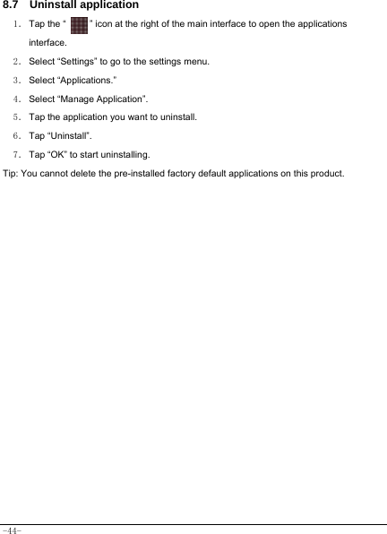  -44- 8.7  Uninstall application   1． Tap the “          ” icon at the right of the main interface to open the applications interface. 2． Select “Settings” to go to the settings menu. 3． Select “Applications.”   4． Select “Manage Application”. 5． Tap the application you want to uninstall.     6． Tap  “Uninstall”.   7． Tap “OK” to start uninstalling.   Tip: You cannot delete the pre-installed factory default applications on this product.            