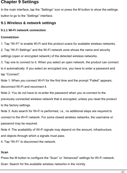  -45- Chapter 9 Settings In the main interface, tap the “Settings” icon or press the M button to show the settings button to go to the “Settings” interface. 9.1 Wireless &amp; network settings 9.1.1 Wi-Fi network connection Connetction 1. Tap “Wi-Fi” to enable Wi-Fi and this product scans for available wireless networks. 2. Tap “Wi-Fi Settings” and the Wi-Fi network zone shows the name and security settings (open or encrypted network) of the detected wireless networks. 3. Tap one to connect to it. When you select an open network, the product can connect to it automatically. If you select an encrypted one, you have to enter a password and tap “Connect”. Note 1: When you connect Wi-Fi for the first time and the prompt “Failed” appears, disconnect Wi-Fi and reconnect it. Note 2: You do not have to re-enter the password when you re-connect to the previously connected wireless network that is encrypted, unless you reset the product to the factory settings. Note 3: Auto search for Wi-Fi is performed, i.e., no additional steps are required to connect to the Wi-Fi network. For some closed wireless networks, the username or password may be required. Note 4: The availability of Wi-Fi signals may depend on the amount, infrastructure, and objects through which a signals must pass. 4. Tap “Wi-Fi” to disconnect the network.    Scan Press the M button to configure the “Scan” or “Advanced” settings for Wi-Fi network. Scan: Search for the available wireless networks in the vicinity.  