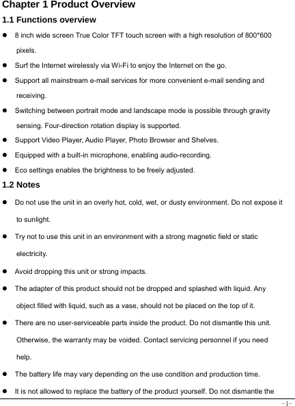  -1- Chapter 1 Product Overview  1.1 Functions overview   z  8 inch wide screen True Color TFT touch screen with a high resolution of 800*600 pixels. z  Surf the Internet wirelessly via Wi-Fi to enjoy the Internet on the go. z  Support all mainstream e-mail services for more convenient e-mail sending and receiving. z  Switching between portrait mode and landscape mode is possible through gravity sensing. Four-direction rotation display is supported. z  Support Video Player, Audio Player, Photo Browser and Shelves. z  Equipped with a built-in microphone, enabling audio-recording. z  Eco settings enables the brightness to be freely adjusted. 1.2 Notes z  Do not use the unit in an overly hot, cold, wet, or dusty environment. Do not expose it to sunlight. z  Try not to use this unit in an environment with a strong magnetic field or static electricity. z  Avoid dropping this unit or strong impacts. z  The adapter of this product should not be dropped and splashed with liquid. Any object filled with liquid, such as a vase, should not be placed on the top of it. z  There are no user-serviceable parts inside the product. Do not dismantle this unit. Otherwise, the warranty may be voided. Contact servicing personnel if you need help. z  The battery life may vary depending on the use condition and production time. z  It is not allowed to replace the battery of the product yourself. Do not dismantle the 