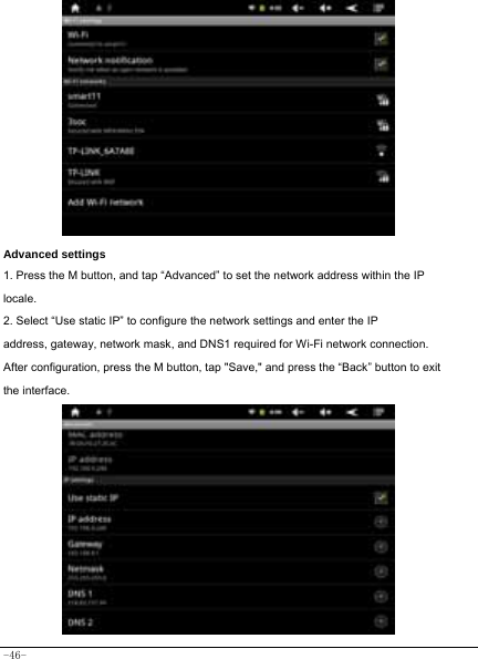  -46-                   Advanced settings 1. Press the M button, and tap “Advanced” to set the network address within the IP locale. 2. Select “Use static IP” to configure the network settings and enter the IP address, gateway, network mask, and DNS1 required for Wi-Fi network connection. After configuration, press the M button, tap &quot;Save,&quot; and press the “Back” button to exit the interface.            