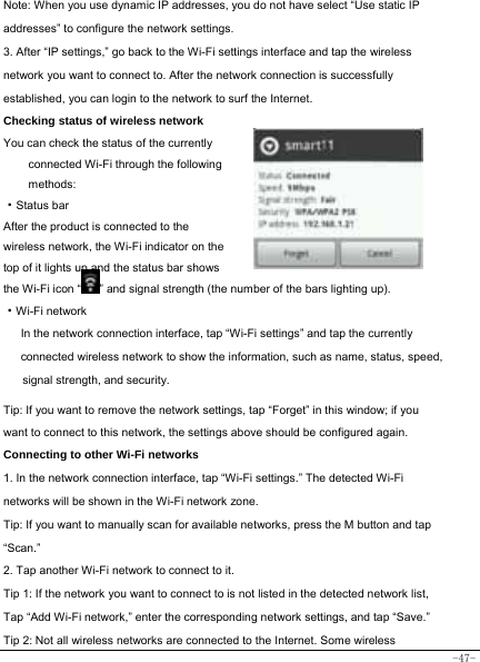  -47-  Note: When you use dynamic IP addresses, you do not have select “Use static IP addresses” to configure the network settings. 3. After “IP settings,” go back to the Wi-Fi settings interface and tap the wireless network you want to connect to. After the network connection is successfully established, you can login to the network to surf the Internet.   Checking status of wireless network You can check the status of the currently connected Wi-Fi through the following methods:  ·Status bar After the product is connected to the wireless network, the Wi-Fi indicator on the top of it lights up and the status bar shows the Wi-Fi icon “ ” and signal strength (the number of the bars lighting up).  ·Wi-Fi network In the network connection interface, tap “Wi-Fi settings” and tap the currently connected wireless network to show the information, such as name, status, speed, signal strength, and security.   Tip: If you want to remove the network settings, tap “Forget” in this window; if you want to connect to this network, the settings above should be configured again. Connecting to other Wi-Fi networks 1. In the network connection interface, tap “Wi-Fi settings.” The detected Wi-Fi networks will be shown in the Wi-Fi network zone. Tip: If you want to manually scan for available networks, press the M button and tap “Scan.” 2. Tap another Wi-Fi network to connect to it. Tip 1: If the network you want to connect to is not listed in the detected network list, Tap “Add Wi-Fi network,” enter the corresponding network settings, and tap “Save.” Tip 2: Not all wireless networks are connected to the Internet. Some wireless 