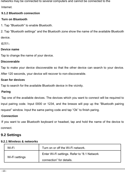  -48- networks may be connected to several computers and cannot be connected to the Internet.   9.1.2 Bluetooth connection Turn on Bluetooth 1. Tap “Bluetooth” to enable Bluetooth. 2. Tap “Bluetooth settings” and the Bluetooth zone show the name of the available Bluetooth device. 截图1： Device name Tap to change the name of your device. Discoverable Tap to make your device discoverable so that the other device can search to your device. After 120 seconds, your device will recover to non-discoverable. Scan for devices Tap to search for the available Bluetooth device in the vicinity. Paring Tap one of the available devices. The devices which you want to connect will be required to input pairing code. Input 0000 or 1234, and the breeze will pop up the “Bluetooth pairing request” window. Input the same paring code and tap “Ok” to finish paring. Connection If you want to use Bluetooth keyboard or headset, tap and hold the name of the device to connect. 9.2 Settings 9.2.1 Wireless &amp; networks    Wi-Fi Turn on or off the Wi-Fi network. Wi-Fi settings Enter Wi-Fi settings. Refer to “8.1 Network connection” for details. 