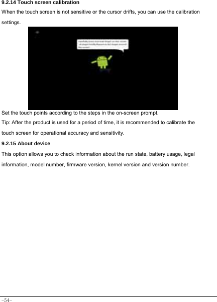  -54- 9.2.14 Touch screen calibration When the touch screen is not sensitive or the cursor drifts, you can use the calibration settings.    Set the touch points according to the steps in the on-screen prompt. Tip: After the product is used for a period of time, it is recommended to calibrate the touch screen for operational accuracy and sensitivity. 9.2.15 About device This option allows you to check information about the run state, battery usage, legal information, model number, firmware version, kernel version and version number.        
