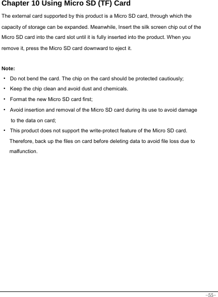  -55- Chapter 10 Using Micro SD (TF) Card The external card supported by this product is a Micro SD card, through which the capacity of storage can be expanded. Meanwhile, Insert the silk screen chip out of the Micro SD card into the card slot until it is fully inserted into the product. When you remove it, press the Micro SD card downward to eject it.   Note: ·  Do not bend the card. The chip on the card should be protected cautiously; ·  Keep the chip clean and avoid dust and chemicals. ·  Format the new Micro SD card first; ·  Avoid insertion and removal of the Micro SD card during its use to avoid damage to the data on card; ·  This product does not support the write-protect feature of the Micro SD card. Therefore, back up the files on card before deleting data to avoid file loss due to malfunction.         