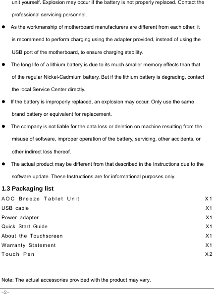  -2- unit yourself. Explosion may occur if the battery is not properly replaced. Contact the professional servicing personnel. z  As the workmanship of motherboard manufacturers are different from each other, it is recommend to perform charging using the adapter provided, instead of using the USB port of the motherboard, to ensure charging stability. z  The long life of a lithium battery is due to its much smaller memory effects than that of the regular Nickel-Cadmium battery. But if the lithium battery is degrading, contact the local Service Center directly. z  If the battery is improperly replaced, an explosion may occur. Only use the same brand battery or equivalent for replacement. z  The company is not liable for the data loss or deletion on machine resulting from the misuse of software, improper operation of the battery, servicing, other accidents, or other indirect loss thereof. z  The actual product may be different from that described in the Instructions due to the software update. These Instructions are for informational purposes only. 1.3 Packaging list AOC Breeze Tablet Unit                                    X1 USB cable                                                               X1 Power adapter                                                            X1 Quick Start Guide                                                         X1 About the Touchscreen                                                  X1 Warranty Statement                                                  X1 Touch Pen                                                  X2  Note: The actual accessories provided with the product may vary. 