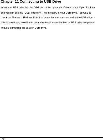  -56- Chapter 11 Connecting to USB Drive Insert your USB drive into the OTG port at the right side of the product. Open Explorer and you can see the “USB” directory. This directory is your USB drive. Tap USB to check the files on USB drive. Note that when this unit is connected to the USB drive, it should shutdown; avoid insertion and removal when the files on USB drive are played to avoid damaging the data on USB drive.               
