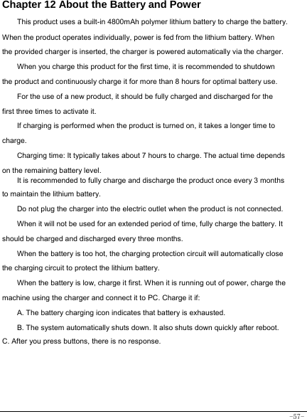  -57- Chapter 12 About the Battery and Power  This product uses a built-in 4800mAh polymer lithium battery to charge the battery. When the product operates individually, power is fed from the lithium battery. When the provided charger is inserted, the charger is powered automatically via the charger. When you charge this product for the first time, it is recommended to shutdown the product and continuously charge it for more than 8 hours for optimal battery use. For the use of a new product, it should be fully charged and discharged for the first three times to activate it. If charging is performed when the product is turned on, it takes a longer time to charge. Charging time: It typically takes about 7 hours to charge. The actual time depends on the remaining battery level. It is recommended to fully charge and discharge the product once every 3 months to maintain the lithium battery. Do not plug the charger into the electric outlet when the product is not connected. When it will not be used for an extended period of time, fully charge the battery. It should be charged and discharged every three months. When the battery is too hot, the charging protection circuit will automatically close the charging circuit to protect the lithium battery. When the battery is low, charge it first. When it is running out of power, charge the machine using the charger and connect it to PC. Charge it if: A. The battery charging icon indicates that battery is exhausted. B. The system automatically shuts down. It also shuts down quickly after reboot. C. After you press buttons, there is no response.   