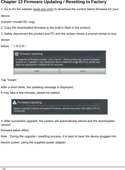  -58- Chapter 13 Firmware Updating / Resetting to Factory 1. Go to for the website (www.aoc.com) to download the current /latest firmware for your device, (current-&lt;model-ID&gt;.img). 2. Copy the downloaded firmware to the built-in flash in the product. 3. Safely disconnect the product and PC and the screen shows a prompt similar to one shown below:（下图替换）  Tap “Install.”    After a short while, the updating message is displayed.. It may take a few minutes, please be patient.      4. After successful upgrade, the system will automatically reboot and the downloaded version firmware takes effect. Note : During the upgrade / resetting process, it is best to have the device plugged into electric power, using the supplied power adapter. .    