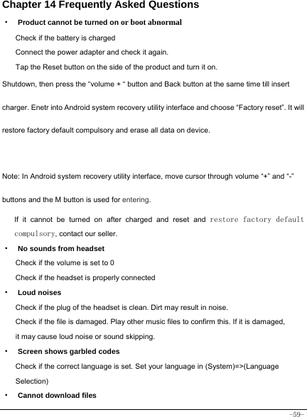  -59- Chapter 14 Frequently Asked Questions ·  Product cannot be turned on or boot abnormal Check if the battery is charged Connect the power adapter and check it again. Tap the Reset button on the side of the product and turn it on. Shutdown, then press the “volume + “ button and Back button at the same time till insert charger. Enetr into Android system recovery utility interface and choose “Factory reset”. It will restore factory default compulsory and erase all data on device.  Note: In Android system recovery utility interface, move cursor through volume “+” and “-” buttons and the M button is used for entering.   If it cannot be turned on after charged and reset and restore factory default compulsory, contact our seller. ·  No sounds from headset Check if the volume is set to 0 Check if the headset is properly connected ·  Loud noises Check if the plug of the headset is clean. Dirt may result in noise. Check if the file is damaged. Play other music files to confirm this. If it is damaged, it may cause loud noise or sound skipping. ·  Screen shows garbled codes Check if the correct language is set. Set your language in (System)=&gt;(Language Selection) ·  Cannot download files 