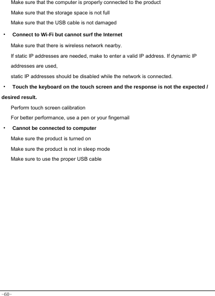 -60- Make sure that the computer is properly connected to the product Make sure that the storage space is not full Make sure that the USB cable is not damaged ·  Connect to Wi-Fi but cannot surf the Internet Make sure that there is wireless network nearby. If static IP addresses are needed, make to enter a valid IP address. If dynamic IP addresses are used, static IP addresses should be disabled while the network is connected. ·  Touch the keyboard on the touch screen and the response is not the expected / desired result. Perform touch screen calibration For better performance, use a pen or your fingernail ·  Cannot be connected to computer Make sure the product is turned on Make sure the product is not in sleep mode Make sure to use the proper USB cable        