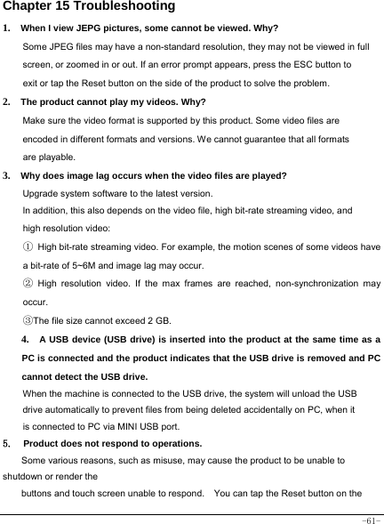  -61- Chapter 15 Troubleshooting   1.  When I view JEPG pictures, some cannot be viewed. Why? Some JPEG files may have a non-standard resolution, they may not be viewed in full screen, or zoomed in or out. If an error prompt appears, press the ESC button to exit or tap the Reset button on the side of the product to solve the problem.  2.  The product cannot play my videos. Why? Make sure the video format is supported by this product. Some video files are encoded in different formats and versions. We cannot guarantee that all formats are playable.   3.  Why does image lag occurs when the video files are played? Upgrade system software to the latest version. In addition, this also depends on the video file, high bit-rate streaming video, and high resolution video: ① High bit-rate streaming video. For example, the motion scenes of some videos have a bit-rate of 5~6M and image lag may occur. ② High resolution video. If the max frames are reached, non-synchronization may occur. ③The file size cannot exceed 2 GB.   4.  A USB device (USB drive) is inserted into the product at the same time as a PC is connected and the product indicates that the USB drive is removed and PC cannot detect the USB drive.   When the machine is connected to the USB drive, the system will unload the USB drive automatically to prevent files from being deleted accidentally on PC, when it is connected to PC via MINI USB port.   5.  Product does not respond to operations.     Some various reasons, such as misuse, may cause the product to be unable to shutdown or render the buttons and touch screen unable to respond.    You can tap the Reset button on the 