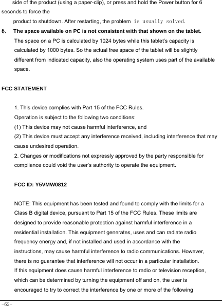  -62- side of the product (using a paper-clip), or press and hold the Power button for 6 seconds to force the product to shutdown. After restarting, the problem is usually solved. 6． The space available on PC is not consistent with that shown on the tablet.   The space on a PC is calculated by 1024 bytes while this tablet’s capacity is calculated by 1000 bytes. So the actual free space of the tablet will be slightly different from indicated capacity, also the operating system uses part of the available space.  FCC STATEMENT  1. This device complies with Part 15 of the FCC Rules. Operation is subject to the following two conditions: (1) This device may not cause harmful interference, and (2) This device must accept any interference received, including interference that may cause undesired operation. 2. Changes or modifications not expressly approved by the party responsible for compliance could void the user’s authority to operate the equipment.  FCC ID: Y5VMW0812  NOTE: This equipment has been tested and found to comply with the limits for a Class B digital device, pursuant to Part 15 of the FCC Rules. These limits are designed to provide reasonable protection against harmful interference in a residential installation. This equipment generates, uses and can radiate radio frequency energy and, if not installed and used in accordance with the instructions, may cause harmful interference to radio communications. However, there is no guarantee that interference will not occur in a particular installation. If this equipment does cause harmful interference to radio or television reception, which can be determined by turning the equipment off and on, the user is encouraged to try to correct the interference by one or more of the following 