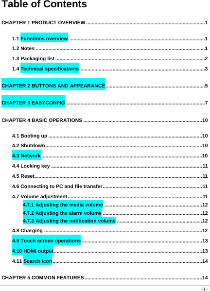  -1- Table of Contents CHAPTER 1 PRODUCT OVERVIEW ..................................................................................... 1 1.1 Functions overview .................................................................................................. 1 1.2 Notes ......................................................................................................................... 1 1.3 Packaging list ........................................................................................................... 2 1.4 Technical specifications .......................................................................................... 3 CHAPTER 2 BUTTONS AND APPEARANCE ....................................................................... 5 CHAPTER 3 EASYCONFIG.................................................................................................... 7 CHAPTER 4 BASIC OPERATIONS .....................................................................................10 4.1 Booting up ..............................................................................................................10 4.2 Shutdown ................................................................................................................10 4.3 Network ...................................................................................................................10 4.4 Locking key ............................................................................................................ 11 4.5 Reset........................................................................................................................ 11 4.6 Connecting to PC and file transfer ....................................................................... 11 4.7 Volume adjustment ................................................................................................ 11 4.7.1 Adjusting the media volume ......................................................................12 4.7.2 Adjusting the alarm volume .......................................................................12 4.7.3 Adjusting the notification volume .............................................................12 4.8 Charging .................................................................................................................12 4.9 Touch screen operations ......................................................................................13 4.10 HDMI output ..........................................................................................................13 4.11 Search icon ...........................................................................................................14 CHAPTER 5 COMMON FEATURES ....................................................................................14 