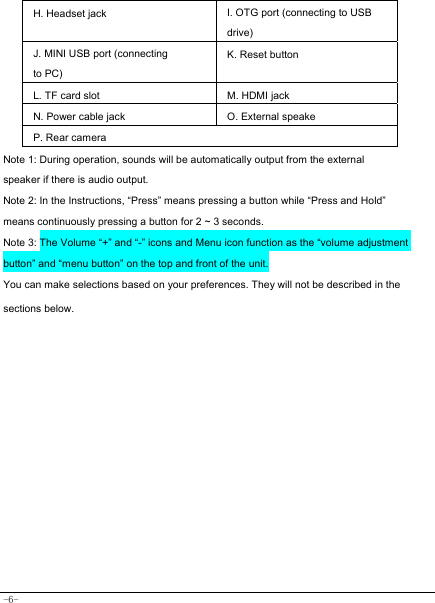  -6- H. Headset jack I. OTG port (connecting to USB drive)J. MINI USB port (connecting to PC) K. Reset button L. TF card slot M. HDMI jack   N. Power cable jack  O. External speake P. Rear camera Note 1: During operation, sounds will be automatically output from the external speaker if there is audio output. Note 2: In the Instructions, “Press” means pressing a button while “Press and Hold” means continuously pressing a button for 2 ~ 3 seconds. Note 3: The Volume “+” and “-” icons and Menu icon function as the “volume adjustment button” and “menu button” on the top and front of the unit. You can make selections based on your preferences. They will not be described in the sections below.              