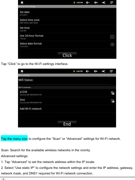  -8-            Tap “Click” to go to the Wi-Fi settings interface.              Tap the menu icon to configure the “Scan” or “Advanced” settings for Wi-Fi network.  Scan: Search for the available wireless networks in the vicinity. Advanced settings: 1. Tap “Advanced” to set the network address within the IP locale. 2. Select “Use static IP” to configure the network settings and enter the IP address, gateway, network mask, and DNS1 required for Wi-Fi network connection. 