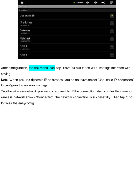  -9-             After configuration, tap the menu icon, tap “Save” to exit to the Wi-Fi settings interface with saving. Note: When you use dynamic IP addresses, you do not have select “Use static IP addresses” to configure the network settings. Tap the wireless network you want to connect to. If the connection status under the name of wireless network shows “Connected”, the network connection is successfully. Then tap “End” to finish the easyconfig.           