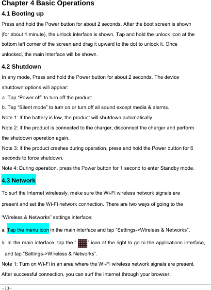  -10- Chapter 4 Basic Operations  4.1 Booting up Press and hold the Power button for about 2 seconds. After the boot screen is shown (for about 1 minute), the unlock interface is shown. Tap and hold the unlock icon at the bottom left corner of the screen and drag it upward to the dot to unlock it. Once unlocked, the main Interface will be shown. 4.2 Shutdown  In any mode, Press and hold the Power button for about 2 seconds. The device shutdown options will appear: a. Tap “Power off” to turn off the product. b. Tap “Silent mode” to turn on or turn off all sound except media &amp; alarms.   Note 1: If the battery is low, the product will shutdown automatically. Note 2: If the product is connected to the charger, disconnect the charger and perform the shutdown operation again. Note 3: If the product crashes during operation, press and hold the Power button for 6 seconds to force shutdown. Note 4: During operation, press the Power button for 1 second to enter Standby mode.  4.3 Network  To surf the Internet wirelessly, make sure the Wi-Fi wireless network signals are present and set the Wi-Fi network connection. There are two ways of going to the “Wireless &amp; Networks” settings interface: a. Tap the menu icon in the main interface and tap “Settings-&gt;Wireless &amp; Networks”. b. In the main interface, tap the “    ” icon at the right to go to the applications interface, and tap “Settings-&gt;Wireless &amp; Networks”.  Note 1: Turn on Wi-Fi in an area where the Wi-Fi wireless network signals are present. After successful connection, you can surf the Internet through your browser. 