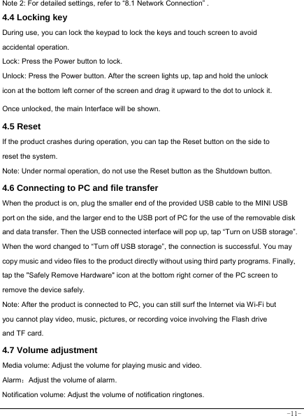  -11- Note 2: For detailed settings, refer to “8.1 Network Connection” .   4.4 Locking key  During use, you can lock the keypad to lock the keys and touch screen to avoid accidental operation.   Lock: Press the Power button to lock. Unlock: Press the Power button. After the screen lights up, tap and hold the unlock icon at the bottom left corner of the screen and drag it upward to the dot to unlock it. Once unlocked, the main Interface will be shown. 4.5 Reset  If the product crashes during operation, you can tap the Reset button on the side to reset the system. Note: Under normal operation, do not use the Reset button as the Shutdown button.  4.6 Connecting to PC and file transfer  When the product is on, plug the smaller end of the provided USB cable to the MINI USB port on the side, and the larger end to the USB port of PC for the use of the removable disk and data transfer. Then the USB connected interface will pop up, tap “Turn on USB storage”. When the word changed to “Turn off USB storage”, the connection is successful. You may copy music and video files to the product directly without using third party programs. Finally, tap the &quot;Safely Remove Hardware&quot; icon at the bottom right corner of the PC screen to remove the device safely. Note: After the product is connected to PC, you can still surf the Internet via Wi-Fi but you cannot play video, music, pictures, or recording voice involving the Flash drive and TF card.  4.7 Volume adjustment  Media volume: Adjust the volume for playing music and video. Alarm：Adjust the volume of alarm. Notification volume: Adjust the volume of notification ringtones.  