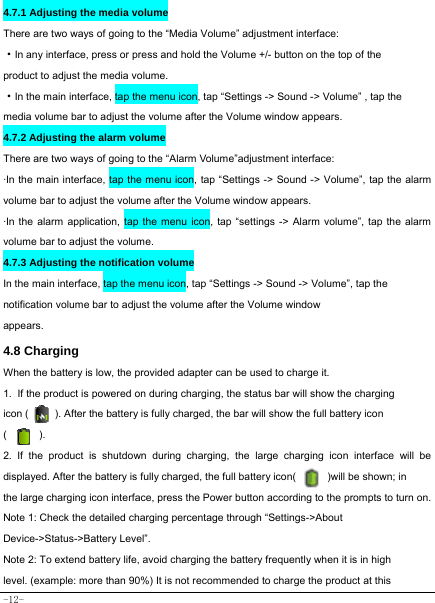  -12- 4.7.1 Adjusting the media volume  There are two ways of going to the “Media Volume” adjustment interface: ·In any interface, press or press and hold the Volume +/- button on the top of the product to adjust the media volume. ·In the main interface, tap the menu icon, tap “Settings -&gt; Sound -&gt; Volume” , tap the   media volume bar to adjust the volume after the Volume window appears.   4.7.2 Adjusting the alarm volume   There are two ways of going to the “Alarm Volume”adjustment interface: ·In the main interface, tap the menu icon, tap “Settings -&gt; Sound -&gt; Volume”, tap the alarm volume bar to adjust the volume after the Volume window appears. ·In the alarm application, tap the menu icon, tap “settings -&gt; Alarm volume”, tap the alarm volume bar to adjust the volume. 4.7.3 Adjusting the notification volume  In the main interface, tap the menu icon, tap “Settings -&gt; Sound -&gt; Volume”, tap the notification volume bar to adjust the volume after the Volume window appears.   4.8 Charging When the battery is low, the provided adapter can be used to charge it.  1. If the product is powered on during charging, the status bar will show the charging   icon (          ). After the battery is fully charged, the bar will show the full battery icon (      ). 2. If the product is shutdown during charging, the large charging icon interface will be displayed. After the battery is fully charged, the full battery icon(            )will be shown; in the large charging icon interface, press the Power button according to the prompts to turn on.     Note 1: Check the detailed charging percentage through “Settings-&gt;About Device-&gt;Status-&gt;Battery Level”. Note 2: To extend battery life, avoid charging the battery frequently when it is in high level. (example: more than 90%) It is not recommended to charge the product at this 