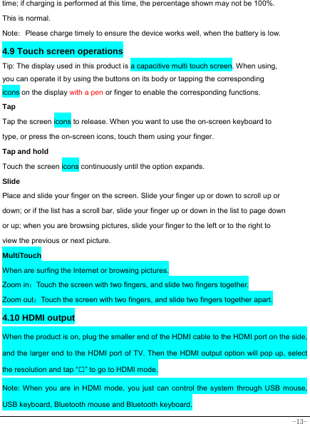  -13- time; if charging is performed at this time, the percentage shown may not be 100%. This is normal. Note：Please charge timely to ensure the device works well, when the battery is low.   4.9 Touch screen operations   Tip: The display used in this product is a capacitive multi touch screen. When using, you can operate it by using the buttons on its body or tapping the corresponding icons on the display with a pen or finger to enable the corresponding functions.  Tap  Tap the screen icons to release. When you want to use the on-screen keyboard to type, or press the on-screen icons, touch them using your finger.   Tap and hold   Touch the screen icons continuously until the option expands.  Slide   Place and slide your finger on the screen. Slide your finger up or down to scroll up or down; or if the list has a scroll bar, slide your finger up or down in the list to page down or up; when you are browsing pictures, slide your finger to the left or to the right to view the previous or next picture.  MultiTouch When are surfing the Internet or browsing pictures. Zoom in：Touch the screen with two fingers, and slide two fingers together. Zoom out：Touch the screen with two fingers, and slide two fingers together apart. 4.10 HDMI output When the product is on, plug the smaller end of the HDMI cable to the HDMI port on the side, and the larger end to the HDMI port of TV. Then the HDMI output option will pop up, select the resolution and tap “□” to go to HDMI mode. Note: When you are in HDMI mode, you just can control the system through USB mouse, USB keyboard, Bluetooth mouse and Bluetooth keyboard. 