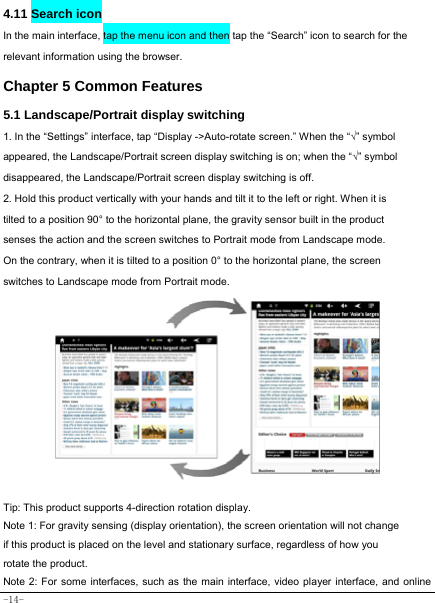  -14- 4.11 Search icon   In the main interface, tap the menu icon and then tap the “Search” icon to search for the relevant information using the browser.   Chapter 5 Common Features 5.1 Landscape/Portrait display switching   1. In the “Settings” interface, tap “Display -&gt;Auto-rotate screen.” When the “√” symbol appeared, the Landscape/Portrait screen display switching is on; when the “√” symbol disappeared, the Landscape/Portrait screen display switching is off.   2. Hold this product vertically with your hands and tilt it to the left or right. When it is tilted to a position 90° to the horizontal plane, the gravity sensor built in the product senses the action and the screen switches to Portrait mode from Landscape mode.  On the contrary, when it is tilted to a position 0° to the horizontal plane, the screen switches to Landscape mode from Portrait mode.            Tip: This product supports 4-direction rotation display.   Note 1: For gravity sensing (display orientation), the screen orientation will not change if this product is placed on the level and stationary surface, regardless of how you rotate the product.   Note 2: For some interfaces, such as the main interface, video player interface, and online 