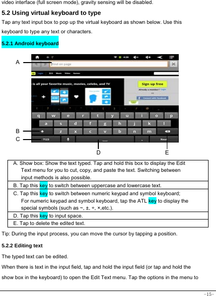  -15- video interface (full screen mode), gravity sensing will be disabled.   5.2 Using virtual keyboard to type   Tap any text input box to pop up the virtual keyboard as shown below. Use this keyboard to type any text or characters.   5.2.1 Android keyboard           A. Show box: Show the text typed. Tap and hold this box to display the Edit Text menu for you to cut, copy, and paste the text. Switching between input methods is also possible.  B. Tap this key to switch between uppercase and lowercase text.  C. Tap this key to switch between numeric keypad and symbol keyboard; For numeric keypad and symbol keyboard, tap the ATL key to display the special symbols (such as ~, ±, ÷, ×,etc.).     D. Tap this key to input space.   E. Tap to delete the edited text.   Tip: During the input process, you can move the cursor by tapping a position.   5.2.2 Editing text   The typed text can be edited. When there is text in the input field, tap and hold the input field (or tap and hold the show box in the keyboard) to open the Edit Text menu. Tap the options in the menu to B A DEC 